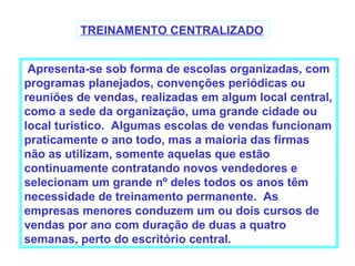 TREINAMENTO CENTRALIZADO


 Apresenta-se sob forma de escolas organizadas, com
programas planejados, convenções periódicas ou
reuniões de vendas, realizadas em algum local central,
como a sede da organização, uma grande cidade ou
local turístico. Algumas escolas de vendas funcionam
praticamente o ano todo, mas a maioria das firmas
não as utilizam, somente aquelas que estão
continuamente contratando novos vendedores e
selecionam um grande nº deles todos os anos têm
necessidade de treinamento permanente. As
empresas menores conduzem um ou dois cursos de
vendas por ano com duração de duas a quatro
semanas, perto do escritório central.
 