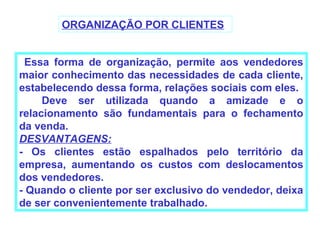 ORGANIZAÇÃO POR CLIENTES


 Essa forma de organização, permite aos vendedores
maior conhecimento das necessidades de cada cliente,
estabelecendo dessa forma, relações sociais com eles.
     Deve ser utilizada quando a amizade e o
relacionamento são fundamentais para o fechamento
da venda.
DESVANTAGENS:
- Os clientes estão espalhados pelo território da
empresa, aumentando os custos com deslocamentos
dos vendedores.
- Quando o cliente por ser exclusivo do vendedor, deixa
de ser convenientemente trabalhado.
 