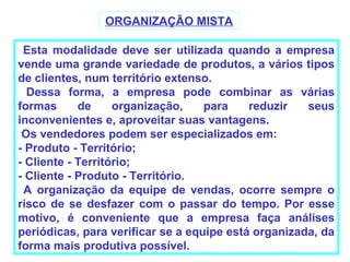 ORGANIZAÇÃO MISTA

 Esta modalidade deve ser utilizada quando a empresa
vende uma grande variedade de produtos, a vários tipos
de clientes, num território extenso.
  Dessa forma, a empresa pode combinar as várias
formas      de     organização,    para    reduzir   seus
inconvenientes e, aproveitar suas vantagens.
 Os vendedores podem ser especializados em:
- Produto - Território;
- Cliente - Território;
- Cliente - Produto - Território.
 A organização da equipe de vendas, ocorre sempre o
risco de se desfazer com o passar do tempo. Por esse
motivo, é conveniente que a empresa faça análises
periódicas, para verificar se a equipe está organizada, da
forma mais produtiva possível.
 