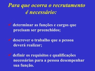 Para que ocorra o recrutamento
      é necessário:

 determinar as funções e cargos que
  precisam ser preenchidos;

 descrever o trabalho que a pessoa
  deverá realizar;

 definir os requisitos e qualificações
  necessárias para a pessoa desempenhar
  sua função.
 