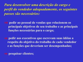 Para desenvolver uma descrição do cargo e
perfil do vendedor adequadamente, os seguintes
passos são necessários:

⇒ pedir ao pessoal de vendas que relacionem os
  principais objetivos de seu trabalho e as principais
  funções necessárias para o cargo;

⇒ pedir aos executivos que escrevam suas idéias a
 respeito do objetivo do trabalho de cada vendedor
 e as funções que deveriam ser desempenhadas;

⇒ pesquisar clientes;
 