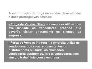 A estruturação da força de vendas deve atender
a duas prerrogativas básicas:

- Força de Vendas Direta - a empresa utiliza com
exclusividade os vendedores próprios que
deverão visitar diretamente os clientes da
empresa.

- Força de Vendas Indireta - a empresa utiliza os
vendedores dos seus representantes ou
distribuidores ou ainda, os chamados
vendedores autônomos, isto é, vendedores sem
vínculo trabalhista com a empresa.
 