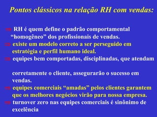 Pontos clássicos na relação RH com vendas:

⇒ RH é quem define o padrão comportamental
 “homogêneo” dos profissionais de vendas.
⇒ existe um modelo correto a ser perseguido em
  estratégia e perfil humano ideal.
⇒ equipes bem comportadas, disciplinadas, que atendam

  corretamente o cliente, assegurarão o sucesso em
  vendas.
⇒ equipes comerciais “amadas” pelos clientes garantem
  que os melhores negócios virão para nossa empresa.
⇒ turnover zero nas equipes comerciais é sinônimo de
  excelência
 