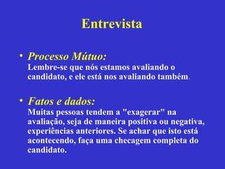 Entrevista

• Processo Mútuo:
 Lembre-se que nós estamos avaliando o
 candidato, e ele está nos avaliando também.

• Fatos e dados:
 Muitas pessoas tendem a "exagerar" na
 avaliação, seja de maneira positiva ou negativa,
 experiências anteriores. Se achar que isto está
 acontecendo, faça uma checagem completa do
 candidato.
 
