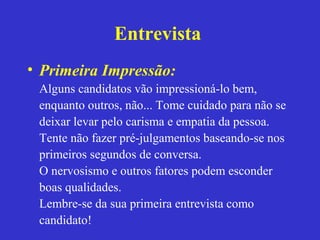 Entrevista
• Primeira Impressão:
 Alguns candidatos vão impressioná-lo bem,
 enquanto outros, não... Tome cuidado para não se
 deixar levar pelo carisma e empatia da pessoa.
 Tente não fazer pré-julgamentos baseando-se nos
 primeiros segundos de conversa.
 O nervosismo e outros fatores podem esconder
 boas qualidades.
 Lembre-se da sua primeira entrevista como
 candidato!
 