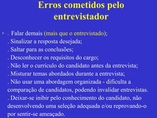 Erros cometidos pelo
                 entrevistador
• . Falar demais (mais que o entrevistado);
  . Sinalizar a resposta desejada;
  . Saltar para as conclusões;
  . Desconhecer os requisitos do cargo;
  . Não ler o currículo do candidato antes da entrevista;
  . Misturar temas abordados durante a entrevista;
  . Não usar uma abordagem organizada - dificulta a
  comparação de candidatos, podendo invalidar entrevistas.
  . Deixar-se inibir pelo conhecimento do candidato, não
  desenvolvendo uma seleção adequada e/ou reprovando-o
  por sentir-se ameaçado.
 