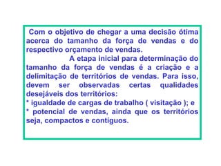 Com o objetivo de chegar a uma decisão ótima
acerca do tamanho da força de vendas e do
respectivo orçamento de vendas.
            A etapa inicial para determinação do
tamanho da força de vendas é a criação e a
delimitação de territórios de vendas. Para isso,
devem ser observadas certas qualidades
desejáveis dos territórios:
* igualdade de cargas de trabalho ( visitação ); e
* potencial de vendas, ainda que os territórios
seja, compactos e contíguos.
 