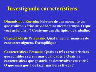 Investigando características

Dinamismo / Energia: Fale-me de um momento em
que realizou várias atividades ao mesmo tempo. O que
você acha disso ? Conte-me um dia típico de trabalho.

Capacidade de Persuasão: Qual a melhor maneira de
convencer alguém. Exemplifique.

Características Pessoais: Quais as três características
que considera serem suas qualidades ? Quais as
características que gostaria de desenvolver em você ?
O que mais gosta de fazer nas horas livres ?
 