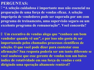 PERGUNTAS:
 “A seleção cuidadosa é importante mas não essencial na
preparação de uma força de vendas eficaz. A seleção
imprópria de vendedores pode ser superada por um com
programa de treinamento, uma supervisão segura ou um
excelente programa de remuneração”. Você concorda?

 Um executivo de vendas alega que “conhece um bom
vendedor quando vê um”, e por isso não gosta de ser
importunado pelos chamados processos científicos de
seleção. O que você pode dizer para contestar essa
afirmação? Sua resposta poderia ser um tanto diferente se
você soubesse que esse gerente de vendas tem um baixo
índice de rotatividade em sua força de vendas e está
dirigindo uma operação altamente rentável?
 