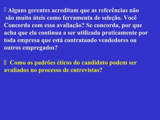  Alguns gerentes acreditam que as referências não
 são muito úteis como ferramenta de seleção. Você
Concorda com essa avaliação? Se concorda, por que
acha que ela continua a ser utilizada praticamente por
toda empresa que está contratando vendedores ou
outros empregados?

 Como os padrões éticos do candidato podem ser
avaliados no processo de entrevistas?
 