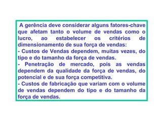 A gerência deve considerar alguns fatores-chave
que afetam tanto o volume de vendas como o
lucro,    ao   estabelecer   os    critérios  de
dimensionamento de sua força de vendas:
- Custos de Vendas dependem, muitas vezes, do
tipo e do tamanho da força de vendas.
- Penetração de mercado, pois as vendas
dependem da qualidade da força de vendas, do
potencial e de sua força competitiva.
- Custos de fabricação que variam com o volume
de vendas dependem do tipo e do tamanho da
força de vendas.
 