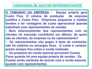 VANTAGENS DE ADOTAR REPRESENTANTES

O TAMANHO DA EMPRESA - Equipe própria gera
Custo Fixo. O volume de produção          da empresa
justifica o Custo Fixo. Empresas pequenas e médias
tendem a ter vantagens de custo operacional quando
trabalham com representantes de vendas.
- Bom relacionamento dos representantes com os
clientes no mercado constituirá um dilema: de quem
são os clientes, da empresa ou do representante?
- Os representantes são pagos à base de comissão;
não há salários ou encargos fixos. O custo é variável,
porém sempre fixo sobre a venda realizada.
- Os produtos de venda sazonal provocam Custos
Fixos quando há uma equipe própria de vendas. Os
Custos serão variáveis de acordo com a venda sazonal,
quando com representantes.
 