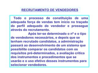 RECRUTAMENTO DE VENDEDORES

  Todo o processo de constituição de uma
adequada força de vendas tem início no traçado
do perfil adequado do vendedor e prossegue
através do recrutamento.
            Após ter-se determinado o nº e o tipo
de vendedores necessários, e depois que se
tenham recrutado candidatos, a administração
passará ao desenvolvimento de um sistema que
possibilite comparar os candidatos com os
requisitos pré-determinados, a avaliação crítica
dos instrumentos e procedimentos que se
usarão e o uso efetivo desses instrumentos para
selecionar vendedores.
 