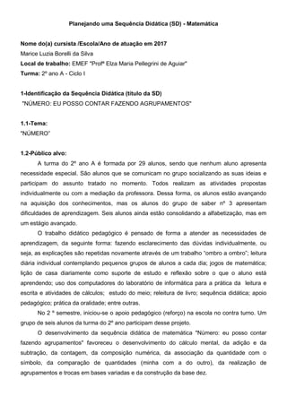 Planejando uma Sequência Didática (SD) - Matemática
Nome do(a) cursista /Escola/Ano de atuação em 2017
Marice Luzia Borelli da Silva
Local de trabalho: EMEF "Profª Elza Maria Pellegrini de Aguiar"
Turma: 2º ano A - Ciclo I
1-Identificação da Sequência Didática (título da SD)
"NÚMERO: EU POSSO CONTAR FAZENDO AGRUPAMENTOS"
1.1-Tema:
"NÚMERO”
1.2-Público alvo:
A turma do 2º ano A é formada por 29 alunos, sendo que nenhum aluno apresenta
necessidade especial. São alunos que se comunicam no grupo socializando as suas ideias e
participam do assunto tratado no momento. Todos realizam as atividades propostas
individualmente ou com a mediação da professora. Dessa forma, os alunos estão avançando
na aquisição dos conhecimentos, mas os alunos do grupo de saber nº 3 apresentam
dificuldades de aprendizagem. Seis alunos ainda estão consolidando a alfabetização, mas em
um estágio avançado.
O trabalho didático pedagógico é pensado de forma a atender as necessidades de
aprendizagem, da seguinte forma: fazendo esclarecimento das dúvidas individualmente, ou
seja, as explicações são repetidas novamente através de um trabalho “ombro a ombro”; leitura
diária individual contemplando pequenos grupos de alunos a cada dia; jogos de matemática;
lição de casa diariamente como suporte de estudo e reflexão sobre o que o aluno está
aprendendo; uso dos computadores do laboratório de informática para a prática da leitura e
escrita e atividades de cálculos; estudo do meio; releitura de livro; sequência didática; apoio
pedagógico; prática da oralidade; entre outras.
No 2 º semestre, iniciou-se o apoio pedagógico (reforço) na escola no contra turno. Um
grupo de seis alunos da turma do 2º ano participam desse projeto.
O desenvolvimento da sequência didática de matemática "Número: eu posso contar
fazendo agrupamentos" favoreceu o desenvolvimento do cálculo mental, da adição e da
subtração, da contagem, da composição numérica, da associação da quantidade com o
símbolo, da comparação de quantidades (minha com a do outro), da realização de
agrupamentos e trocas em bases variadas e da construção da base dez.
 