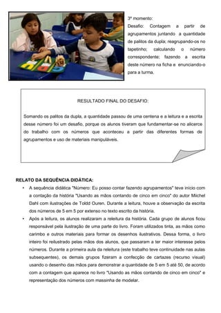 3º momento:
Desafio: Contagem a partir de
agrupamentos juntando a quantidade
de palitos da dupla; reagrupando-os no
tapetinho; calculando o número
correspondente; fazendo a escrita
deste número na ficha e enunciando-o
para a turma.
RELATO DA SEQUÊNCIA DIDÁTICA:
• A sequência didática "Número: Eu posso contar fazendo agrupamentos" teve início com
a contação da história "Usando as mãos contando de cinco em cinco" do autor Miichel
Dahl com ilustrações de Toldd Ouren. Durante a leitura, houve a observação da escrita
dos números de 5 em 5 por extenso no texto escrito da história.
• Após a leitura, os alunos realizaram a releitura da história. Cada grupo de alunos ficou
responsável pela ilustração de uma parte do livro. Foram utilizados tinta, as mãos como
carimbo e outros materiais para formar os desenhos ilustrativos. Dessa forma, o livro
inteiro foi reilustrado pelas mãos dos alunos, que passaram a ter maior interesse pelos
números. Durante a primeira aula da releitura (este trabalho teve continuidade nas aulas
subsequentes), os demais grupos fizeram a confecção de cartazes (recurso visual)
usando o desenho das mãos para demonstrar a quantidade de 5 em 5 até 50, de acordo
com a contagem que aparece no livro "Usando as mãos contando de cinco em cinco" e
representação dos números com massinha de modelar.
RESULTADO FINAL DO DESAFIO:
Somando os palitos da dupla, a quantidade passou de uma centena e a leitura e a escrita
desse número foi um desafio, porque os alunos tiveram que fundamentar-se no alicerce
do trabalho com os números que aconteceu a partir das diferentes formas de
agrupamentos e uso de materiais manipuláveis.
 
