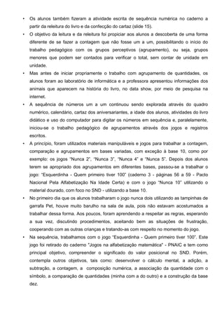 • Os alunos também fizeram a atividade escrita de sequência numérica no caderno a
partir da releitura do livro e da confecção do cartaz (slide 15).
• O objetivo da leitura e da releitura foi propiciar aos alunos a descoberta de uma forma
diferente de se fazer a contagem que não fosse um a um, possibilitando o início do
trabalho pedagógico com os grupos perceptivos (agrupamento), ou seja, grupos
menores que podem ser contados para verificar o total, sem contar de unidade em
unidade.
• Mas antes de iniciar propriamente o trabalho com agrupamento de quantidades, os
alunos foram ao laboratório de informática e a professora apresentou informações dos
animais que aparecem na história do livro, no data show, por meio de pesquisa na
internet.
• A sequência de números um a um continuou sendo explorada através do quadro
numérico, calendário, cartaz dos aniversariantes, a idade dos alunos, atividades do livro
didático e uso do computador para digitar os números em sequência e, paralelamente,
iniciou-se o trabalho pedagógico de agrupamentos através dos jogos e registros
escritos.
• A princípio, foram utilizados materiais manipuláveis e jogos para trabalhar a contagem,
comparação e agrupamentos em bases variadas, com exceção à base 10, como por
exemplo: os jogos “Nunca 2”, “Nunca 3”, “Nunca 4” e “Nunca 5”. Depois dos alunos
terem se apropriado dos agrupamentos em diferentes bases, passou-se a trabalhar o
jogo: “Esquerdinha - Quem primeiro tiver 100” (caderno 3 - páginas 56 a 59 - Pacto
Nacional Pela Alfabetização Na Idade Certa) e com o jogo “Nunca 10” utilizando o
material dourado, com foco no SND - utilizando a base 10.
• No primeiro dia que os alunos trabalharam o jogo nunca dois utilizando as tampinhas de
garrafa Pet, houve muito barulho na sala de aula, pois não estavam acostumados a
trabalhar dessa forma. Aos poucos, foram aprendendo a respeitar as regras, esperando
a sua vez, discutindo procedimentos, aceitando bem as situações de frustração,
cooperando com as outras crianças e tratando-as com respeito no momento do jogo.
• Na sequência, trabalhamos com o jogo “Esquerdinha - Quem primeiro tiver 100”. Este
jogo foi retirado do caderno "Jogos na alfabetização matemática" - PNAIC e tem como
principal objetivo, compreender o significado do valor posicional no SND. Porém,
contempla outros objetivos, tais como: desenvolver o cálculo mental, a adição, a
subtração, a contagem, a composição numérica, a associação da quantidade com o
símbolo, a comparação de quantidades (minha com a do outro) e a construção da base
dez.
 