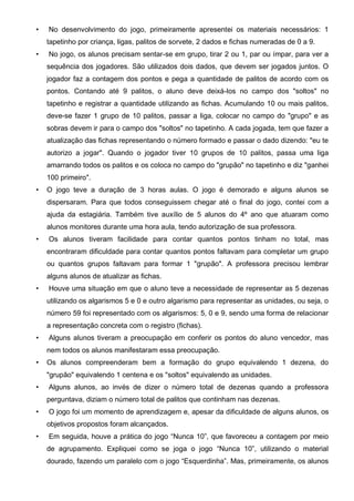 • No desenvolvimento do jogo, primeiramente apresentei os materiais necessários: 1
tapetinho por criança, ligas, palitos de sorvete, 2 dados e fichas numeradas de 0 a 9.
• No jogo, os alunos precisam sentar-se em grupo, tirar 2 ou 1, par ou ímpar, para ver a
sequência dos jogadores. São utilizados dois dados, que devem ser jogados juntos. O
jogador faz a contagem dos pontos e pega a quantidade de palitos de acordo com os
pontos. Contando até 9 palitos, o aluno deve deixá-los no campo dos "soltos" no
tapetinho e registrar a quantidade utilizando as fichas. Acumulando 10 ou mais palitos,
deve-se fazer 1 grupo de 10 palitos, passar a liga, colocar no campo do "grupo" e as
sobras devem ir para o campo dos "soltos" no tapetinho. A cada jogada, tem que fazer a
atualização das fichas representando o número formado e passar o dado dizendo: "eu te
autorizo a jogar". Quando o jogador tiver 10 grupos de 10 palitos, passa uma liga
amarrando todos os palitos e os coloca no campo do "grupão" no tapetinho e diz "ganhei
100 primeiro".
• O jogo teve a duração de 3 horas aulas. O jogo é demorado e alguns alunos se
dispersaram. Para que todos conseguissem chegar até o final do jogo, contei com a
ajuda da estagiária. Também tive auxílio de 5 alunos do 4º ano que atuaram como
alunos monitores durante uma hora aula, tendo autorização de sua professora.
• Os alunos tiveram facilidade para contar quantos pontos tinham no total, mas
encontraram dificuldade para contar quantos pontos faltavam para completar um grupo
ou quantos grupos faltavam para formar 1 "grupão". A professora precisou lembrar
alguns alunos de atualizar as fichas.
• Houve uma situação em que o aluno teve a necessidade de representar as 5 dezenas
utilizando os algarismos 5 e 0 e outro algarismo para representar as unidades, ou seja, o
número 59 foi representado com os algarismos: 5, 0 e 9, sendo uma forma de relacionar
a representação concreta com o registro (fichas).
• Alguns alunos tiveram a preocupação em conferir os pontos do aluno vencedor, mas
nem todos os alunos manifestaram essa preocupação.
• Os alunos compreenderam bem a formação do grupo equivalendo 1 dezena, do
"grupão" equivalendo 1 centena e os "soltos" equivalendo as unidades.
• Alguns alunos, ao invés de dizer o número total de dezenas quando a professora
perguntava, diziam o número total de palitos que continham nas dezenas.
• O jogo foi um momento de aprendizagem e, apesar da dificuldade de alguns alunos, os
objetivos propostos foram alcançados.
• Em seguida, houve a prática do jogo “Nunca 10”, que favoreceu a contagem por meio
de agrupamento. Expliquei como se joga o jogo “Nunca 10”, utilizando o material
dourado, fazendo um paralelo com o jogo “Esquerdinha”. Mas, primeiramente, os alunos
 