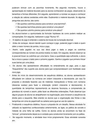 puderam brincar com as pecinhas livremente. No segundo momento, houve a
apresentação do material dourado para os alunos conhecerem as peças, observando os
tamanhos e formas diferentes. Em seguida, aprenderam a nomear as peças e conhecer
a relação de valores existentes entre elas. Explorando o material dourado, fiz algumas
perguntas aos alunos, tais como:
 De quantos cubinhos preciso para construir uma barrinha?
 De quantas barrinhas preciso para construir uma placa?
 De quantos cubinho preciso para construir uma placa?
• Os alunos tiveram a oportunidade de formular hipóteses de como podem realizar as
comparações. Em seguida, realizaram o jogo “Nunca 10”.
• O objetivo do jogo é entender o sistema de trocas da numeração decimal.
• Antes de começar, devem decidir quem começa o jogo, podendo jogar o dado e quem
obter o maior número de pontos, inicia o jogo.
• Assim, cada jogador na sua vez deve jogar o dado e pegar os cubinhos
correspondentes ao número de pontos tirados no dado. Em seguida, deverá observar se
é possível trocar os cubinhos por uma barra. Caso a quantidade seja suficiente, o aluno
faz a troca e passa o dado para o próximo jogador. Ganha o jogador que primeiro trocar
suas barras por uma placa.
• Os alunos não apresentaram dificuldade no entendimento do jogo, pois o jogo
“Esquerdinha” deu suporte aos alunos para que compreendessem com facilidade esse
novo jogo.
• Antes do início do desenvolvimento da sequência didática, os alunos apresentavam
dificuldade em colocar os números em ordem crescente e decrescente, por isso foi
proposto a atividade fazendo uso de materiais manipuláveis e fichas com números
(dezenas exatas) para fazer a ordenação (ordem crescente e decrescente). A
quantidade de tampinhas representando as dezenas favoreceu a compreensão da
grandeza do número e assim, pôde fazer as diferentes ordenações. Pude observar que
alguns grupos de alunos se atrapalharam na organização, pois iniciaram a sequência da
direita para a esquerda. Mas orientei os alunos que a organização das fichas e das
tampinhas em cima do papel kraft na carteira seria igual ao uso do caderno.
• Finalizando a sequência didática, houve a proposta de um desafio. Nessa atividade foi
utilizado os tapetinhos confeccionados anteriormente, as ligas, os palitos de sorvete e
metade de uma folha de sulfite. Como os alunos ainda se encontram na fase do
“brincar”, primeiramente deixei-os à vontade para construírem livremente com os palitos.
• No segundo momento, a atividade teve início propriamente. Essa atividade consistia
em:
 