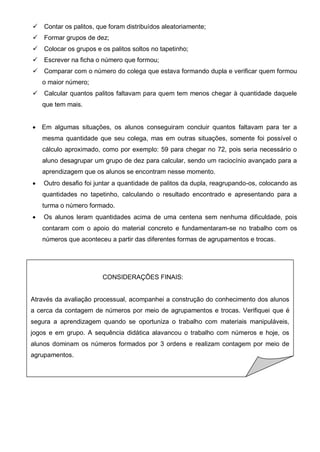  Contar os palitos, que foram distribuídos aleatoriamente;
 Formar grupos de dez;
 Colocar os grupos e os palitos soltos no tapetinho;
 Escrever na ficha o número que formou;
 Comparar com o número do colega que estava formando dupla e verificar quem formou
o maior número;
 Calcular quantos palitos faltavam para quem tem menos chegar à quantidade daquele
que tem mais.
 Em algumas situações, os alunos conseguiram concluir quantos faltavam para ter a
mesma quantidade que seu colega, mas em outras situações, somente foi possível o
cálculo aproximado, como por exemplo: 59 para chegar no 72, pois seria necessário o
aluno desagrupar um grupo de dez para calcular, sendo um raciocínio avançado para a
aprendizagem que os alunos se encontram nesse momento.
 Outro desafio foi juntar a quantidade de palitos da dupla, reagrupando-os, colocando as
quantidades no tapetinho, calculando o resultado encontrado e apresentando para a
turma o número formado.
 Os alunos leram quantidades acima de uma centena sem nenhuma dificuldade, pois
contaram com o apoio do material concreto e fundamentaram-se no trabalho com os
números que aconteceu a partir das diferentes formas de agrupamentos e trocas.
CONSIDERAÇÕES FINAIS:
Através da avaliação processual, acompanhei a construção do conhecimento dos alunos
a cerca da contagem de números por meio de agrupamentos e trocas. Verifiquei que é
segura a aprendizagem quando se oportuniza o trabalho com materiais manipuláveis,
jogos e em grupo. A sequência didática alavancou o trabalho com números e hoje, os
alunos dominam os números formados por 3 ordens e realizam contagem por meio de
agrupamentos.
 