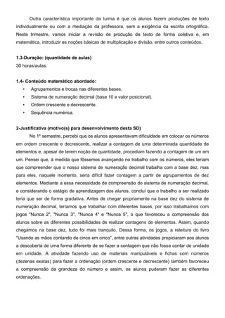 Outra característica importante da turma é que os alunos fazem produções de texto
individualmente ou com a mediação da professora, sem a exigência da escrita ortográfica.
Neste trimestre, vamos iniciar a revisão de produção de texto de forma coletiva e, em
matemática, introduzir as noções básicas de multiplicação e divisão, entre outros conteúdos.
1.3-Duração: (quantidade de aulas)
30 horas/aulas.
1.4- Conteúdo matemático abordado:
• Agrupamentos e trocas nas diferentes bases.
• Sistema de numeração decimal (base 10 e valor posicional).
• Ordem crescente e decrescente.
• Sequência numérica.
2-Justificativa (motivo(s) para desenvolvimento desta SD)
No 1º semestre, percebi que os alunos apresentavam dificuldade em colocar os números
em ordem crescente e decrescente, realizar a contagem de uma determinada quantidade de
elementos e, apesar de terem noção de quantidade, procediam fazendo a contagem de um em
um. Pensei que, à medida que fôssemos avançando no trabalho com os números, eles teriam
que compreender que o nosso sistema de numeração decimal trabalha com a base dez, mas
para eles, naquele momento, seria difícil fazer contagem a partir de agrupamentos de dez
elementos. Mediante a essa necessidade de compreensão do sistema de numeração decimal,
e considerando o estágio de aprendizagem dos alunos, conclui que o trabalho a ser realizado
teria que ser de forma gradativa. Antes de chegar propriamente na base dez do sistema de
numeração decimal, teríamos que trabalhar com diferentes bases, por isso trabalhamos com
jogos "Nunca 2", "Nunca 3", "Nunca 4" e "Nunca 5", o que favoreceu a compreensão dos
alunos sobre as diferentes possibilidades de realizar contagens de elementos. Assim, quando
chegamos na base dez, tudo foi mais tranquilo. Dessa forma, os jogos, a releitura do livro
"Usando as mãos contando de cinco em cinco", entre outras atividades propiciaram aos alunos
a descoberta de uma forma diferente de se fazer a contagem que não fosse contar de unidade
em unidade. A atividade fazendo uso de materiais manipuláveis e fichas com números
(dezenas exatas) para fazer a ordenação (ordem crescente e decrescente) também favoreceu
a compreensão da grandeza do número e assim, os alunos puderam fazer as diferentes
ordenações.
 