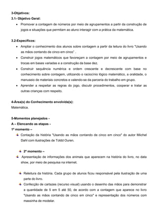 3-Objetivos:
3.1- Objetivo Geral:
 Promover a contagem de números por meio de agrupamentos a partir da construção de
jogos e situações que permitam ao aluno interagir com a prática da matemática.
3.2-Específicos:
 Ampliar o conhecimento dos alunos sobre contagem a partir da leitura do livro "Usando
as mãos contando de cinco em cinco” .
 Construir jogos matemáticos que favoreçam a contagem por meio de agrupamentos e
trocas em bases variadas e a construção da base dez.
 Construir sequência numérica e ordem crescente e decrescente com base no
conhecimento sobre contagem, utilizando o raciocínio lógico matemático, a oralidade, o
manuseio de materiais concretos e valendo-se da parceria do trabalho em grupo.
 Aprender a respeitar as regras do jogo, discutir procedimentos, cooperar e tratar as
outras crianças com respeito.
4-Área(s) do Conhecimento envolvida(s):
Matemática.
5-Momentos planejados -
A – Elencando as etapas -
1º momento –
Contação da história "Usando as mãos contando de cinco em cinco" do autor Miichel
Dahl com ilustrações de Toldd Ouren.
2º momento –
Apresentação de informações dos animais que aparecem na história do livro, no data
show, por meio de pesquisa na internet.
Releitura da história. Cada grupo de alunos ficou responsável pela ilustração de uma
parte do livro.
Confecção de cartazes (recurso visual) usando o desenho das mãos para demonstrar
a quantidade de 5 em 5 até 50, de acordo com a contagem que aparece no livro
"Usando as mãos contando de cinco em cinco" e representação dos números com
massinha de modelar.
 