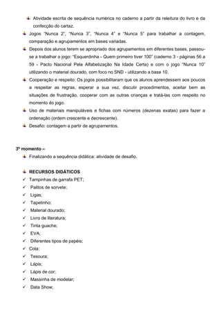 Atividade escrita de sequência numérica no caderno a partir da releitura do livro e da
confecção do cartaz.
Jogos “Nunca 2”, “Nunca 3”, “Nunca 4” e “Nunca 5” para trabalhar a contagem,
comparação e agrupamentos em bases variadas.
Depois dos alunos terem se apropriado dos agrupamentos em diferentes bases, passou-
se a trabalhar o jogo: “Esquerdinha - Quem primeiro tiver 100” (caderno 3 - páginas 56 a
59 - Pacto Nacional Pela Alfabetização Na Idade Certa) e com o jogo “Nunca 10”
utilizando o material dourado, com foco no SND - utilizando a base 10.
Cooperação e respeito: Os jogos possibilitaram que os alunos aprendessem aos poucos
a respeitar as regras, esperar a sua vez, discutir procedimentos, aceitar bem as
situações de frustração, cooperar com as outras crianças e tratá-las com respeito no
momento do jogo.
Uso de materiais manipuláveis e fichas com números (dezenas exatas) para fazer a
ordenação (ordem crescente e decrescente).
Desafio: contagem a partir de agrupamentos.
3º momento –
Finalizando a sequência didática: atividade de desafio.
RECURSOS DIDÁTICOS
 Tampinhas de garrafa PET;
 Palitos de sorvete;
 Ligas;
 Tapetinho;
 Material dourado;
 Livro de literatura;
 Tinta guache;
 EVA;
 Diferentes tipos de papéis;
 Cola;
 Tesoura;
 Lápis;
 Lápis de cor;
 Massinha de modelar;
 Data Show;
 
