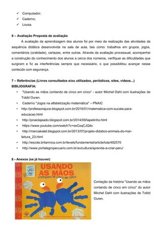  Computador;
 Caderno;
 Lousa.
6 – Avaliação Proposta de avaliação
A avaliação da aprendizagem dos alunos foi por meio da realização das atividades da
sequência didática desenvolvida na sala de aula, tais como: trabalhos em grupos, jogos,
comentários (oralidade), cartazes, entre outras. Através da avaliação processual, acompanhei
a construção do conhecimento dos alunos a cerca dos números, verifiquei as dificuldades que
surgiram e fiz as interferências sempre que necessário, o que possibilitou avançar nesse
conteúdo com segurança.
7 – Referências (Livros consultados e/ou utilizados, periódicos, sites, vídeos...)
BIBLIOGRAFIA:
• "Usando as mãos contando de cinco em cinco“ - autor Miichel Dahl com ilustrações de
Toldd Ouren.
• Caderno "Jogos na alfabetização matemática" – PNAIC
• http://professorajuce.blogspot.com.br/2016/01/matematica-com-sucata-para-
educacao.html
• http://pnaiclajeado.blogspot.com.br/2014/09/tapetinho.html
• https://www.youtube.com/watch?v=exCoqCJQilo
• http://marciakalel.blogspot.com.br/2013/07/projeto-didatico-animais-do-mar-
leitura_23.html
• http://escola.britannica.com.br/levels/fundamental/article/lula/482570
• http://www.portalagropecuario.com.br/avicultura/aprenda-a-criar-peru/
8 - Anexos (se já houver)
Contação da história "Usando as mãos
contando de cinco em cinco" do autor
Miichel Dahl com ilustrações de Toldd
Ouren.
 