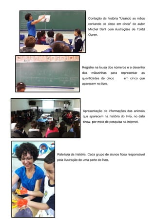 Contação da história "Usando as mãos
contando de cinco em cinco" do autor
Miichel Dahl com ilustrações de Toldd
Ouren.
Registro na lousa dos números e o desenho
das mãozinhas para representar as
quantidades de cinco em cinco que
aparecem no livro.
Apresentação de informações dos animais
que aparecem na história do livro, no data
show, por meio de pesquisa na internet.
Releitura da história. Cada grupo de alunos ficou responsável
pela ilustração de uma parte do livro.
 
