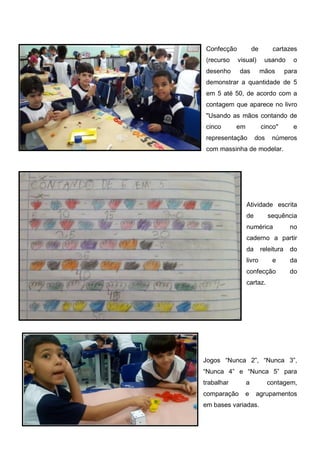 Confecção de cartazes
(recurso visual) usando o
desenho das mãos para
demonstrar a quantidade de 5
em 5 até 50, de acordo com a
contagem que aparece no livro
"Usando as mãos contando de
cinco em cinco" e
representação dos números
com massinha de modelar.
Atividade escrita
de sequência
numérica no
caderno a partir
da releitura do
livro e da
confecção do
cartaz.
Jogos “Nunca 2”, “Nunca 3”,
“Nunca 4” e “Nunca 5” para
trabalhar a contagem,
comparação e agrupamentos
em bases variadas.
 