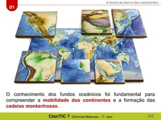A teoria da deriva dos continentes
D1
CienTIC 7 Ciências Naturais - 7.o
ano
O conhecimento dos fundos oceânicos foi fundamental para
compreender a mobilidade dos continentes e a formação das
cadeias montanhosas.
8/8
 