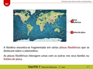 A teoria da deriva dos continentes
D1
CienTIC 7 Ciências Naturais - 7.o
ano
A litosfera encontra-se fragmentada em várias placas litosféricas que se
deslocam sobre a astenosfera.
As placas litosféricas interagem umas com as outras nos seus bordos ou
limites de placa.
Limites de placa
Placas
litosféricas
?
?
3/7
 