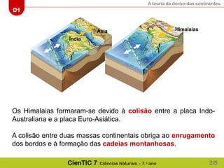 A teoria da deriva dos continentes
D1
CienTIC 7 Ciências Naturais - 7.o
ano
Ásia
Índia
Himalaias
Os Himalaias formaram-se devido à colisão entre a placa Indo-
Australiana e a placa Euro-Asiática.
A colisão entre duas massas continentais obriga ao enrugamento
dos bordos e à formação das cadeias montanhosas.
2/5
 