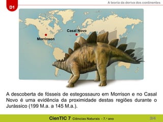 A teoria da deriva dos continentes
D1
CienTIC 7 Ciências Naturais - 7.o
ano
Morrinson
Casal Novo
A descoberta de fósseis de estegossauro em Morrison e no Casal
Novo é uma evidência da proximidade destas regiões durante o
Jurássico (199 M.a. a 145 M.a.).
3/4
 