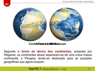 A teoria da deriva dos continentes
D1
CienTIC 7 Ciências Naturais - 7.o
ano
A Terra há 240 M.a.
A Terra há 150 M.a.
Continentes e oceanos atuais
Segundo a teoria da deriva dos continentes, proposta por
Wegener, os continentes atuais separaram-se de uma única massa
continental, a Pangeia, tendo-se deslocado para as posições
geográficas que agora ocupam.
4/4
 