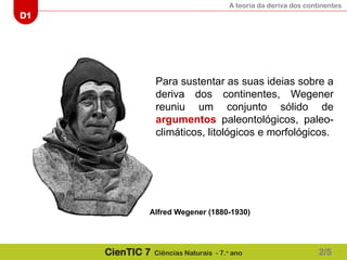 A teoria da deriva dos continentes
D1
CienTIC 7 Ciências Naturais - 7.o
ano
Para sustentar as suas ideias sobre a
deriva dos continentes, Wegener
reuniu um conjunto sólido de
argumentos paleontológicos, paleo-
climáticos, litológicos e morfológicos.
2/5
Alfred Wegener (1880-1930)
 