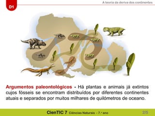 A teoria da deriva dos continentes
D1
CienTIC 7 Ciências Naturais - 7.o
ano
Argumentos paleontológicos - Há plantas e animais já extintos
cujos fósseis se encontram distribuídos por diferentes continentes
atuais e separados por muitos milhares de quilómetros de oceano.
2/5
 