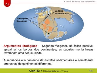 A teoria da deriva dos continentes
D1
CienTIC 7 Ciências Naturais - 7.o
ano
Formações
litológicas
Cadeias
montanhosas
Argumentos litológicos – Segundo Wegener, se fosse possível
aproximar os bordos dos continentes, as cadeias montanhosas
revelariam uma continuidade.
A sequência e o conteúdo de estratos sedimentares é semelhante
em rochas de continentes diferentes.
4/5
 