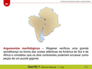A teoria da deriva dos continentes
D1
CienTIC 7 Ciências Naturais - 7.o
ano
Argumentos morfológicos – Wegener verificou uma grande
semelhança na forma das costas atlânticas da América do Sul e de
África e constatou que os dois continentes poderiam encaixar como
peças de um puzzle gigante.
5/5
 