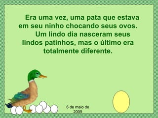 Era uma vez, uma pata que estava em seu ninho chocando seus ovos.   Um lindo dia nasceram seus lindos patinhos, mas o último era totalmente diferente. 6 de maio de 2009 