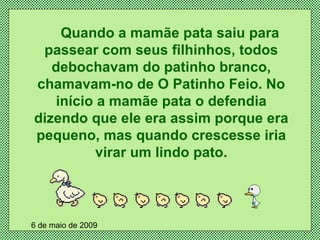 Quando a mamãe pata saiu para passear com seus filhinhos, todos debochavam do patinho branco, chamavam-no de O Patinho Feio. No início a mamãe pata o defendia dizendo que ele era assim porque era pequeno, mas quando crescesse iria virar um lindo pato. 6 de maio de 2009 