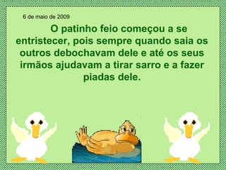 O patinho feio começou a se entristecer, pois sempre quando saia os outros debochavam dele e até os seus irmãos ajudavam a tirar sarro e a fazer piadas dele. 6 de maio de 2009 