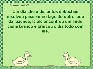 Um dia cheio de tantos deboches resolveu passear no lago do outro lado da fazenda, lá ele encontrou um lindo cisne branco e brincou o dia todo com ele. 6 de maio de 2009 