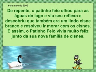 De repente, o patinho feio olhou para as águas do lago e viu seu reflexo e descobriu que também era um lindo cisne branco e resolveu ir morar com os cisnes. E assim, o Patinho Feio vivia muito feliz junto da sua nova família de cisnes. 6 de maio de 2009 