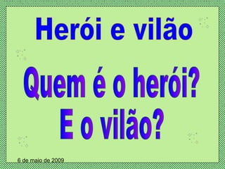 Herói e vilão Quem é o herói? E o vilão? 6 de maio de 2009 