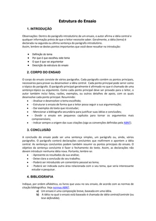 Estrutura do Ensaio
1. INTRODUÇÃO
Observações: Dentro do parágrafo introdutório de um ensaio, o autor afirma a idéia central e
qualquer informação prévia de que o leitor necessite saber. Geralmente, a idéia (tema) é
declarada na segunda ou última sentença do parágrafo introdutório.
Assim, lembre-se destes pontos importantes que você deve ressaltar na introdução:
Definição do tema
Por que é que escolheu este tema
O que é que vai argumentar
Descrição da estrutura do ensaio
2. CORPO DO ENSAIO
O corpo do ensaio consiste de vários parágrafos. Cada parágrafo contém os pontos principais,
necessários para provar ou desenvolver a idéia central. Cada ponto principal pode servir como
o tópico do parágrafo. O parágrafo principal geralmente é afirmado no que é chamado de uma
sentença-tópico ou argumento. Como cada ponto principal deve ser provado para o leitor, o
autor também inclui fatos, razões, exemplos, ou outros detalhes de apoio, com os quais
desenvolve cada ponto principal. Resumindo:
- Analisar e desenvolver o tema escolhido;
- Estruturar o ensaio de forma que o leitor possa seguir a sua argumentação;
- Dar exemplos do texto que irá estudar;
- Mencionar a bibliografia secundária para justificar suas idéias e conclusões;
- Dividir o ensaio em pequenos capítulos para tornar os argumentos mais
compreensíveis;
- Indicar sempre a origem das suas citações (siga as convenções definidas pela ABNT).
3. CONCLUSÃO
A conclusão do ensaio pode ser uma sentença simples, um parágrafo ou, ainda, vários
parágrafos. O parágrafo conterá declarações concluintes que reafirmem e apontem a idéia
central. As sentenças concluintes podem também resumir os pontos principais do ensaio. O
objetivo da sentença concluinte é fazer o fechamento do texto. Assim, as declarações não
devem introduzir nenhuma idéia nova. Portanto, lembre-se:
- Apresente os resultados da sua análise;
- Deixe clara a conclusão do seu trabalho;
- Poderá ser introduzido um comentário pessoal ao tema;
- Poderá ser indicada outra área relacionada com o seu tema, que seria interessante
estudar e pesquisar.
4. BIBLIOGRAFIA
Indique, por ordem alfabética, os livros que usou no seu ensaio, de acordo com as normas de
citação bibliográfica. Veja normas ABNT.
a) Um ensaio é uma composição breve, baseada em uma idéia.
b) A idéia na qual o ensaio está baseado é chamada de idéia central/controle (ou
tese defendida).
 