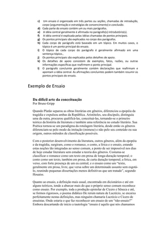 c) Um ensaio é organizado em três partes ou seções, chamadas de introdução,
corpo (argumentação e estratégias de convencimento) e conclusão.
d) Cada parte do ensaio contém um ou mais parágrafos.
e) A idéia central geralmente é afirmada no parágrafo(s) introdutório(s).
f) A idéia central é explicada pelas idéias chamadas de pontos principais.
g) Os pontos principais são explicados no corpo dos parágrafos.
h) Cada corpo de parágrafo está baseado em um tópico. Em muitos casos, o
tópico é um ponto principal do ensaio.
i) O tópico de cada corpo do parágrafo é geralmente afirmado em uma
sentença-tópico.,
j) Os pontos principais são explicados pelos detalhes de apoio.
k) Os detalhes de apoio consistem de exemplos, fatos, razões, ou outras
informações específicas que reafirmem o ponto principal.
l) O parágrafo concluinte geralmente contém declarações que reafirmam e
apontam a idéia central. As afirmações concluintes podem também resumir os
pontos principais do ensaio.
Exemplo de Ensaio
Da difícil arte da conceituação
Por Bruno Gripp
Quando Platão separou as obras literárias em gêneros, diferenciou a epopéia da
tragédia e expulsou ambas da República. Aristóteles, seu discípulo, distinguiu
uma da outra, procurou qualificá-las, conceituá-las, tornando-se o primeiro
teórico da história da literatura e também uma referência no estudo literário. Sua
Poética tornou-se um paradigma da rotulagem literária, desde então os gêneros
diferenciam-se pelo modo da imitação (mimese) e não pelo seu conteúdo ou sua
origem, outros métodos de classificação possíveis.
Com o posterior desenvolvimento da literatura, outros gêneros, além da epopéia
e da tragédia, surgiram, como o romance, o conto, a lírica e o ensaio, estando
estas noções tão integradas ao senso comum, a ponto de ser impossível nos dias
de hoje estudar literatura sem estudar a teoria dos gêneros. Costuma-se
classificar o romance como um texto em prosa de longa-duração temporal; o
conto como um texto, também em prosa, de curta duração temporal; a lírica, em
verso, com forte presença de um eu central, e o ensaio como um “texto,
geralmente em prosa, livre, que versa sobre um determinado assunto sem esgotá-
lo, reunindo pequenas dissertações menos definitivas que um tratado”, segundo
Houaiss.
Quanto ao ensaio, a definição mais usual, encontrada em dicionários e até em
alguns teóricos, tende a abarcar mais do que o próprio senso comum reconhece
como ensaio. Por exemplo, toda a produção epistolar de Cícero e Sêneca e até,
se formos rigorosos, o poema didático De rerum natura de Lucrécio, se encaixa
perfeitamente nestas definições, mas ninguém chamaria Lucrécio e Cícero de
ensaístas. Onde estaria o que faz reconhecer um ensaio de um “não-ensaio?”
Embora descartando de início a tautologia “ensaio é aquilo que nós chamamos
 