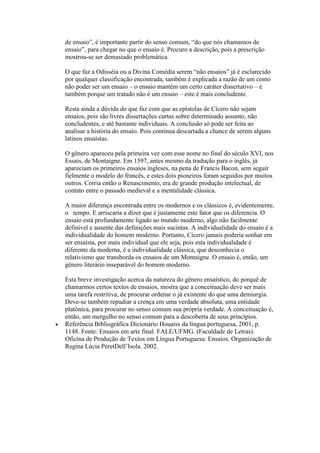 de ensaio”, é importante partir do senso comum, “do que nós chamamos de
ensaio”, para chegar no que o ensaio é. Procuro a descrição, pois a prescrição
mostrou-se ser demasiado problemática.
O que faz a Odisséia ou a Divina Comédia serem “não ensaios” já é esclarecido
por qualquer classificação encontrada, também é explicada a razão de um conto
não poder ser um ensaio – o ensaio mantém um certo caráter dissertativo – e
também porque um tratado não é um ensaio – este é mais concludente.
Resta ainda a dúvida do que faz com que as epístolas de Cícero não sejam
ensaios, pois são livres dissertações curtas sobre determinado assunto, não
concludentes, e até bastante individuais. A conclusão só pode ser feita ao
analisar a história do ensaio. Pois continua descartada a chance de serem alguns
latinos ensaístas.
O gênero apareceu pela primeira vez com esse nome no final do século XVI, nos
Essais, de Montaigne. Em 1597, antes mesmo da tradução para o inglês, já
apareciam os primeiros ensaios ingleses, na pena de Francis Bacon, sem seguir
fielmente o modelo do francês, e estes dois pioneiros foram seguidos por muitos
outros. Corria então o Renascimento, era de grande produção intelectual, de
contato entre o passado medieval e a mentalidade clássica.
A maior diferença encontrada entre os modernos e os clássicos é, evidentemente,
o tempo. E arriscaria a dizer que é justamente este fator que os diferencia. O
ensaio está profundamente ligado ao mundo moderno, algo não facilmente
definível e ausente das definições mais sucintas. A individualidade do ensaio é a
individualidade do homem moderno. Portanto, Cícero jamais poderia sonhar em
ser ensaísta, por mais individual que ele seja, pois esta individualidade é
diferente da moderna, é a individualidade clássica, que desconhecia o
relativismo que transborda os ensaios de um Montaigne. O ensaio é, então, um
gênero literário inseparável do homem moderno.
Esta breve investigação acerca da natureza do gênero ensaístico, do porquê de
chamarmos certos textos de ensaios, mostra que a conceituação deve ser mais
uma tarefa restritiva, de procurar ordenar o já existente do que uma demiurgia.
Deve-se também repudiar a crença em uma verdade absoluta, uma entidade
platônica, para procurar no senso comum sua própria verdade. A conceituação é,
então, um mergulho no senso comum para a descoberta de seus princípios.
Referência Bibliográfíca Dicionário Houaiss da língua portuguesa, 2001, p.
1148. Fonte: Ensaios em arte final. FALE/UFMG. (Faculdade de Letras).
Oficina de Produção de Textos em Língua Portuguesa: Ensaios. Organização de
Regina Lúcia PéretDell’Isola. 2002.
 