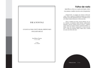 Folha-de-rosto
                                          Identifica o livro e o autor do texto. Infor-
                                         ma sobre o editor, local e ano (imprenta).

                                             Antigamente, na página em frente à folha-de-
                                        -rosto, havia a gravura frontispicial (retrato do autor),
                                        tradição que está desaparecendo. A tendência atu-
                                        al é utilizar várias folhas pra a folha-de-rosto.

                                              Título e subtítulo da obra. Nome literário do au-
         BRANDING                       tor. Tradutor, compilador, editor literário, prefaciador,
                                        ilustrador. Volume. Edição (não se coloca 1° edição:
                                        quem sabe se haverá outras?). Imprenta (Editora, ci-
                                        dade, ano). No mínimo, apresenta a marca da edi-
                                        tora: o resto da imprenta deve, neste caso, constar
O MANUAL PARA VOCÊ CRIAR, GERENCIAR E   do verso da folha-de-rosto.
          AVALIAR MARCAS




            José Roberto Martins
                Copyright/2006


                   3ª edição
               revista e ampliada




                                                   Partes do livro    5-6
 