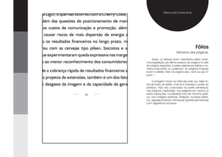 É possível que algumas extensões bem planejadas ofereçam lucros, caso
                                                                                               Edna Lucia Cunha Lima
da Coca Cola Ligth, o que não ocorreu com a Cherry Coke, dentre outras
variações. Além das questões de posicionamento de marcas, é preciso
verificar se os custos de comunicação e promoção, além de elevados,
não podem causar riscos de mais dispersão de energia administrativa,
prejudicando os resultados financeiros no longo prazo, mais ou menos
como ocorreu com as cervejas tipo pilsen, biscoitos e achocolatados,                                                       Fólios
                                                                                                           Números das páginas.
categorias que experimentaram queda expressiva nas margens, em grande
                                                                                     Antes, os leitores eram orientados pelos recla-
parte devido ao menor reconhecimento dos consumidores.                           mos (repetição da última palavra da página no alto
                                                                                 da página seguinte), e pelas assinaturas (letras e nú-
                                                                                 meros indicando os cadernos). As páginas ímpares
    O fato de a cobrança rápida de resultados financeiros ser igualmente         ficam à direita. Não há página zero, nem se usa 01
                                                                                 para 1.
existente nos projetos de extensões, também é um dos fatores de grande
                                                                                     Contagem inicia na folha-de-rosto (ou falsa fo-
influência no desgaste da imagem e da capacidade de geração de lucros
                                                                  lha-de-rosto, se existir), mas só é impresso a partir do
                                                                                 prefácio. Não são colocados na parte pré-textual,
                                                                                 nas páginas capitulares, nas páginas em branco e
                                         4                                      sobre ilustrações. Localizados fora da mancha gráfi-
                                                                                 ca, nas margens externas. Tradição: numerar prefá-
                                                                                 cio, agradecimentos, introdução (partes pré-textuais)
                                                                                 com algarismos romanos.
 