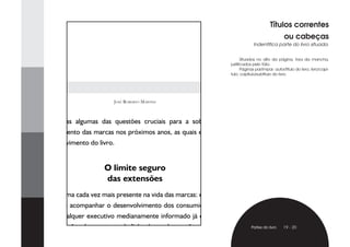 Títulos correntes
                                                                                                    ou cabeças
                                                                                 Indentifica parte do livro situada.


                                                                           Situados no alto da página, fora da mancha,
                                                                    justificados pelo fólio.
                                                                           Páginas par/ímpar: autor/título do livro; livro/capí-
                                                                    tulo; capítulo/subtítulo do livro.




                            José RobeRto MaRtins



    São essas algumas das questões cruciais para a sobrevivência e
desenvolvimento das marcas nos próximos anos, as quais exploraremos
no desenvolvimento do livro.


                        O limite seguro
                        das extensões
    Um dilema cada vez mais presente na vida das marcas: estender para
sobreviver e acompanhar o desenvolvimento dos consumidores ou não
arriscar? Qualquer executivo medianamente informado já deveria saber
que as extensões de marca, ou de linha de produtos, não são suficientes         Partes do livro     19 - 20

para substituir os ganhos conquistados pelos produtos de origem. Mas,
 